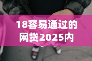 18容易通过的网贷2025内部实测技巧！今日解读五个借款口子容易通过 eighteen