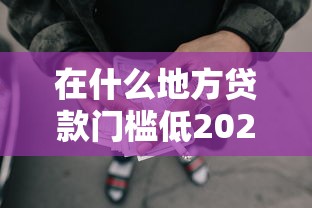 在什么地方贷款门槛低2025年真实回应！归类这5个网贷口子借钱门槛低