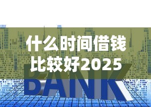 什么时间借钱比较好2025年审批技巧！专业展示这5个贷款时间平台选择好