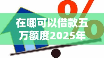 在哪可以借款五万额度2025年一睹为快！精选这五个贷款五万额度平台可以申请