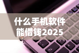什么手机软件能借钱2025年赶忙收藏！本文为您详细解读！