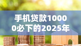 手机贷款10000必下的2025年容易下款的实际上能选的确实多！本篇精心公布这五个借钱软件！