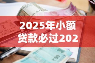 2025年小额贷款必过2025年经验之说！本文为您细致更新！