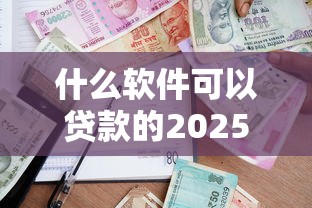 什么软件可以贷款的2025年速贷速下秘籍！今日推荐5个借款平台的网贷可以借钱