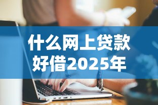 什么网上贷款好借2025年揭秘惊人!挑选5个网贷平台借钱好借 什么网上贷款好借2025年揭秘惊人!挑选5个网贷平台借钱好借