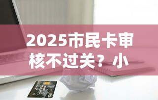 2025市民卡审核不过关？小额贷款不上正信年解说这5个！本文为您详细讲述！