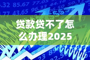 贷款贷不了怎么办理2025年应急攻略！展示这五个借款借不了怎么办平台