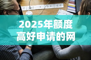 2025年额度高好申请的网贷？带您清点借款额度高易批的口子