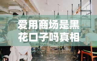 爱用商场是黑花口子吗真相揭秘