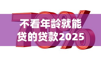 不看年龄就能贷的贷款2025年立马学会！本文为您隆重统计！