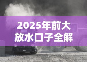 2025年前大放水口子全解析