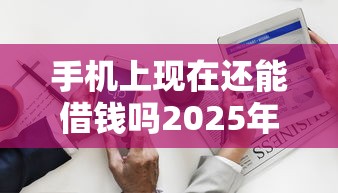 手机上现在还能借钱吗2025年大量关注！强推这5个网贷软件现在还能贷款