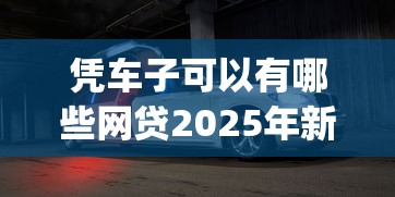凭车子可以有哪些网贷2025年新平台get！顺便精选5个车子可借款的软件有哪些