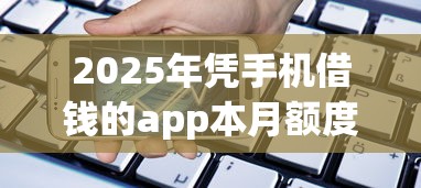2025年凭手机借钱的app本月额度够高！分析网贷平台的贷款服务