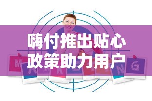 嗨付推出贴心政策助力用户无忧消费