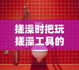搓澡时把玩搓澡工具的乐趣