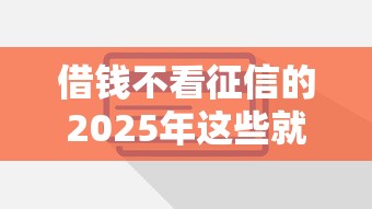 借钱不看征信的2025年这些就够了！权威说明这5个网贷平台借钱不看征信的