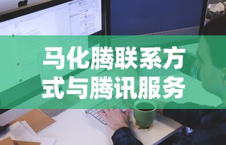 马化腾联系方式与腾讯服务热线指南