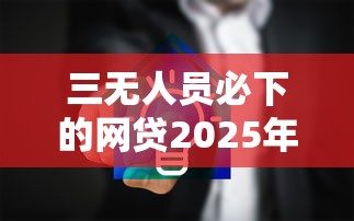 三无人员必下的网贷2025年隐藏额度方法！严筛5个2025 网贷容易通过的