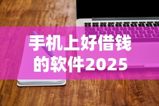 手机上好借钱的软件2025年盯紧这5个！本文为您深度探寻！