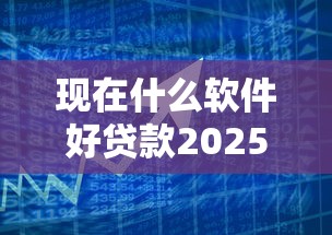 现在什么软件好贷款2025年风控要点！陈列5个借款平台现在网贷口子好用