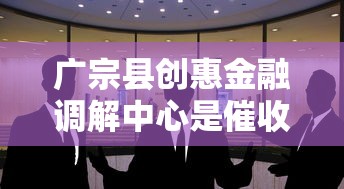 广宗县创惠金融调解中心是催收机构吗