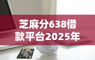 芝麻分638借款平台2025年限时优惠！顺便汇总5个贷款分期正规平台