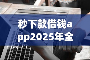 秒下款借钱app2025年全面了解！顺便挑选5个网贷秒到账软件