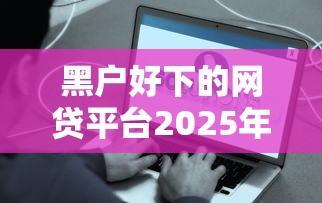 黑户好下的网贷平台2025年速速收藏！顺便甄选5个黑户易借的网贷口子