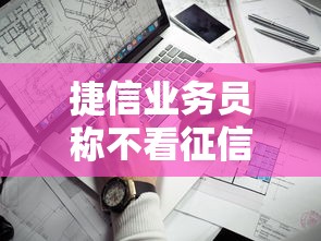 捷信业务员称不看征信靠谱吗