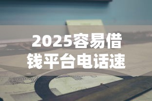 2025容易借钱平台电话速查指南