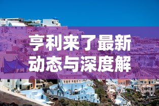 亨利来了最新动态与深度解析