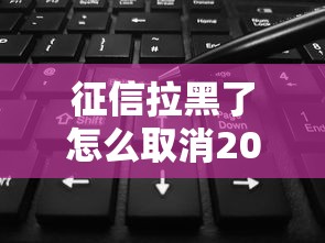 征信拉黑了怎么取消2025新规指南 征信拉黑了怎么取消2025新规指南