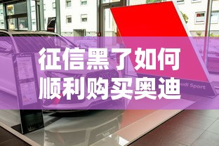 征信黑了如何顺利购买奥迪车 征信黑了如何顺利购买奥迪车