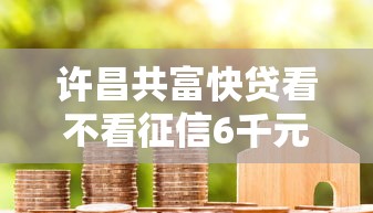 许昌共富快贷看不看征信6千元无门槛本月借款平台力荐！分享小额网贷口子6千元无门槛借款