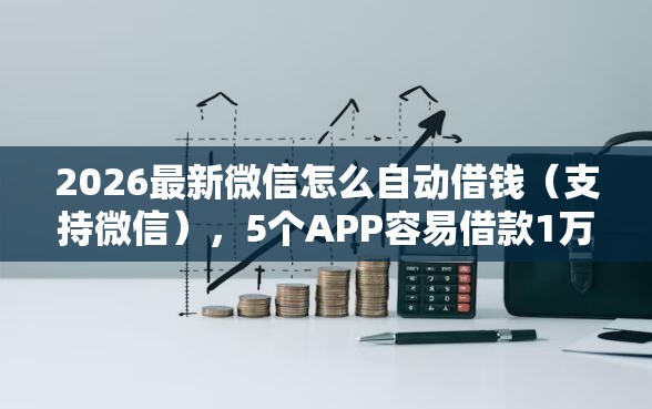 2026最新微信怎么自动借钱（支持微信），5个APP容易借款1万块的软件无私分享