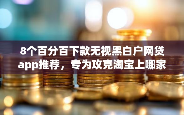8个百分百下款无视黑白户网贷app推荐，专为攻克淘宝上哪家金融好下款快难题