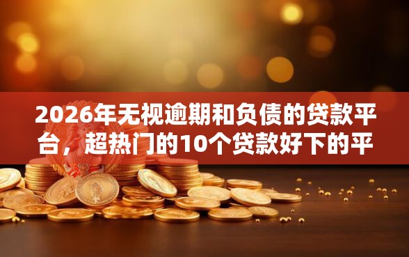 2026年无视逾期和负债的贷款平台，超热门的10个贷款好下的平台推荐