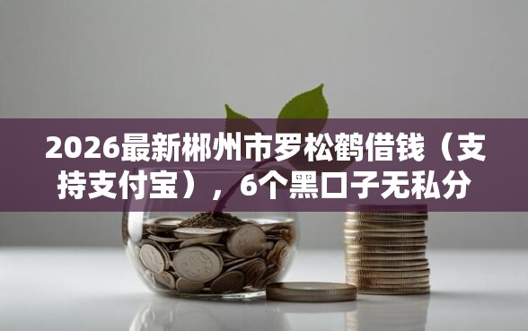 2026最新郴州市罗松鹤借钱（支持支付宝），6个黑口子无私分享