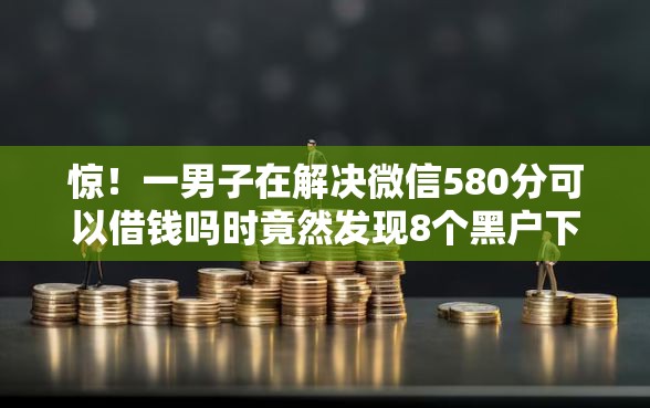 惊！一男子在解决微信580分可以借钱吗时竟然发现8个黑户下款软件，事后分享了出来