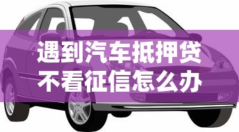 遇到汽车抵押贷不看征信怎么办？或可尝试这7个16岁小额贷款平台