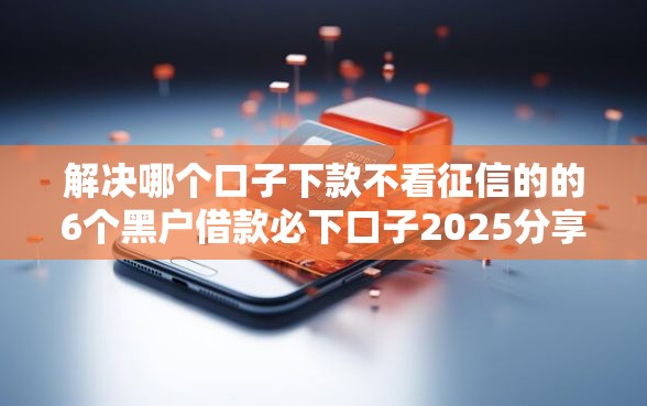 解决哪个口子下款不看征信的的6个黑户借款必下口子2025分享