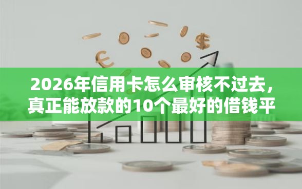 2026年信用卡怎么审核不过去，真正能放款的10个最好的借钱平台推荐