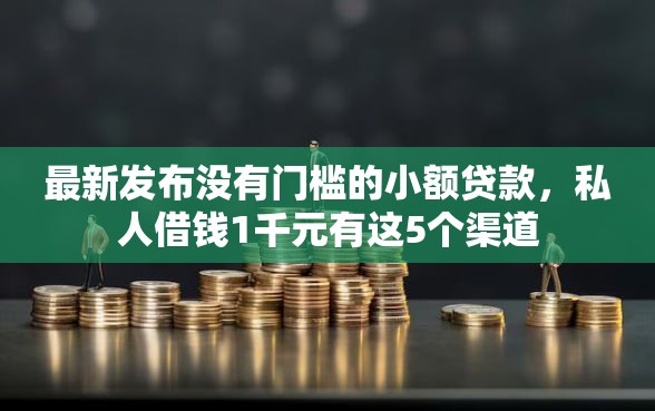 最新发布没有门槛的小额贷款，私人借钱1千元有这5个渠道
