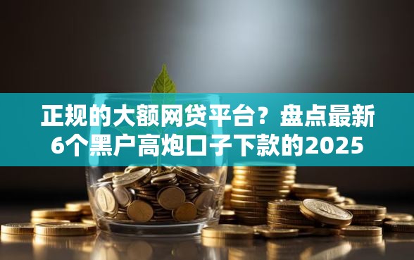 正规的大额网贷平台？盘点最新6个黑户高炮口子下款的2025