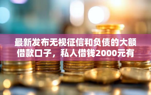 最新发布无视征信和负债的大额借款口子，私人借钱2000元有这6个渠道