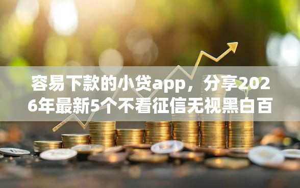 容易下款的小贷app，分享2026年最新5个不看征信无视黑白百分百下款网贷app