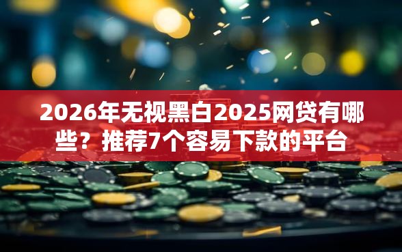 2026年无视黑白2025网贷有哪些？推荐7个容易下款的平台