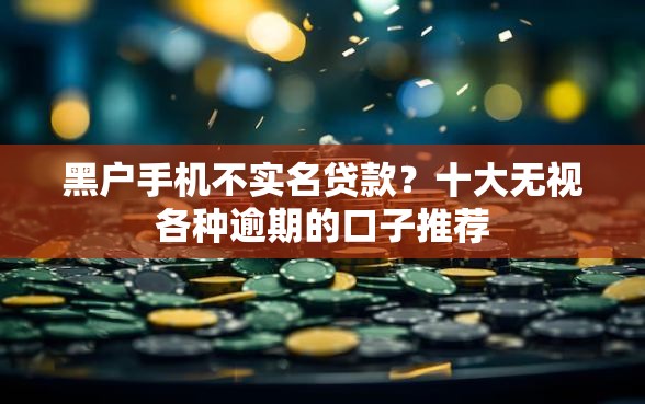 黑户手机不实名贷款？十大无视各种逾期的口子推荐