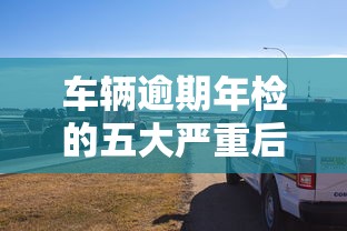 车辆逾期年检的五大严重后果